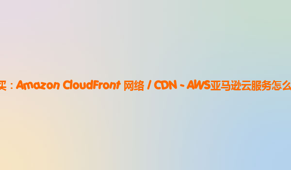 亚马逊云CDN购买：Amazon CloudFront 网络 / CDN - AWS亚马逊云服务怎么样？