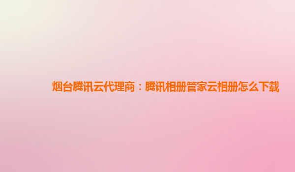烟台腾讯云代理商：腾讯相册管家云相册怎么下载
