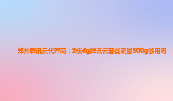 郑州腾讯云代理商：2核4g腾讯云套餐流量500g够用吗