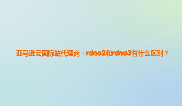 亚马逊云国际站代理商：rdna2和rdna3有什么区别？