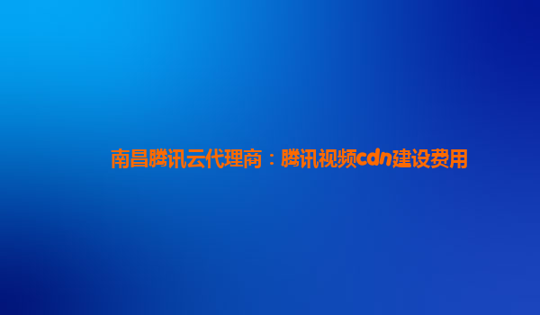 南昌腾讯云代理商：腾讯视频cdn建设费用