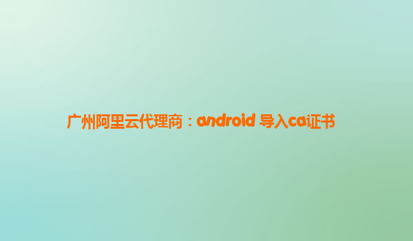 广州阿里云代理商：android 导入ca证书