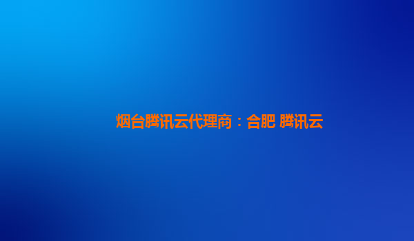 烟台腾讯云代理商：合肥 腾讯云