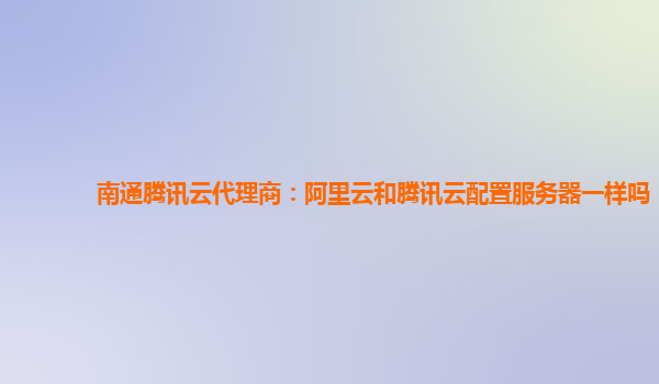 南通腾讯云代理商：阿里云和腾讯云配置服务器一样吗
