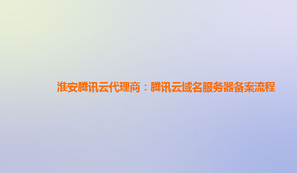 淮安腾讯云代理商：腾讯云域名服务器备案流程