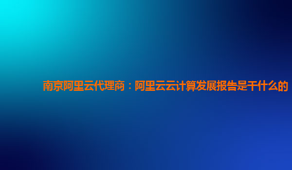 南京阿里云代理商：阿里云云计算发展报告是干什么的