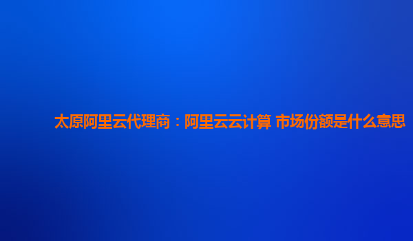 太原阿里云代理商：阿里云云计算 市场份额是什么意思
