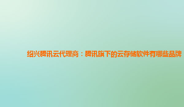 绍兴腾讯云代理商：腾讯旗下的云存储软件有哪些品牌