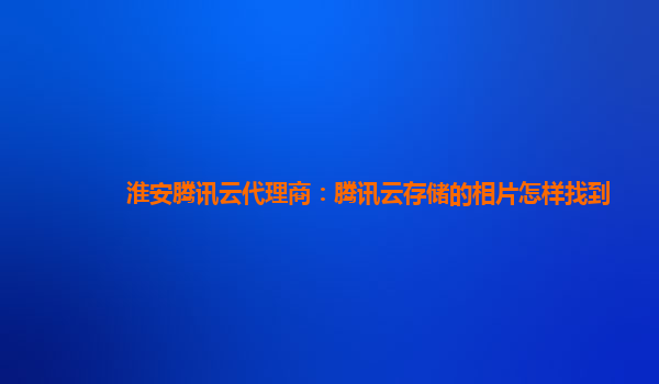 淮安腾讯云代理商：腾讯云存储的相片怎样找到