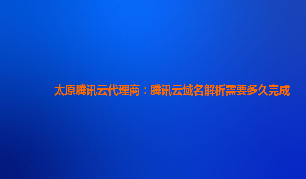 太原腾讯云代理商：腾讯云域名解析需要多久完成