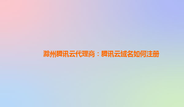 滁州腾讯云代理商：腾讯云域名如何注册