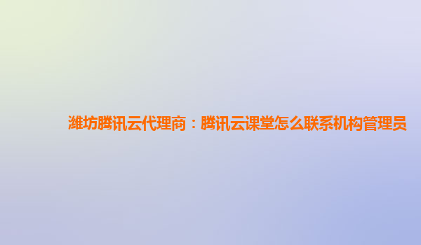 潍坊腾讯云代理商：腾讯云课堂怎么联系机构管理员