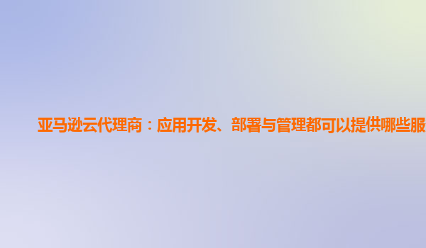 亚马逊云代理商：应用开发、部署与管理都可以提供哪些服务？