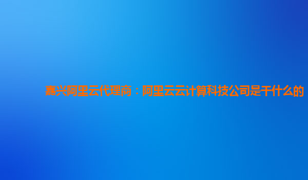 嘉兴阿里云代理商：阿里云云计算科技公司是干什么的