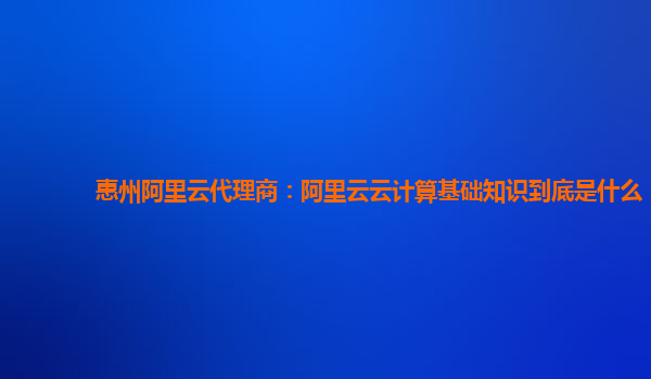惠州阿里云代理商：阿里云云计算基础知识到底是什么