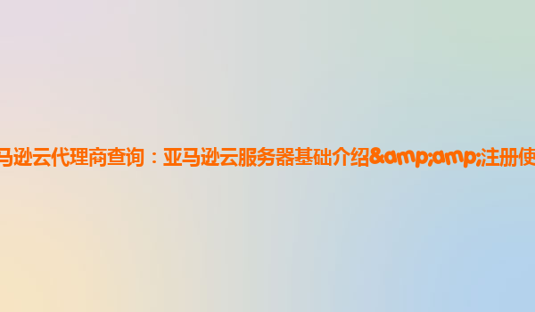 亚马逊云代理商查询：亚马逊云服务器基础介绍&amp;注册使用攻略？