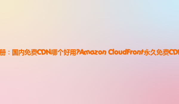 亚马逊云注册：国内免费CDN哪个好用?Amazon CloudFront永久免费CDN服务？