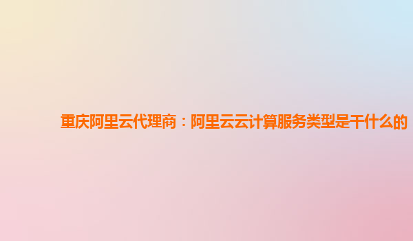 重庆阿里云代理商：阿里云云计算服务类型是干什么的