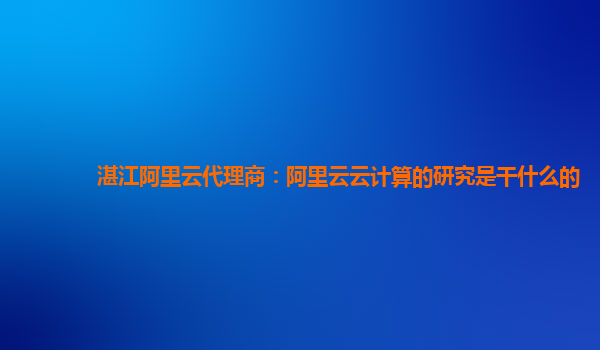 湛江阿里云代理商：阿里云云计算的研究是干什么的