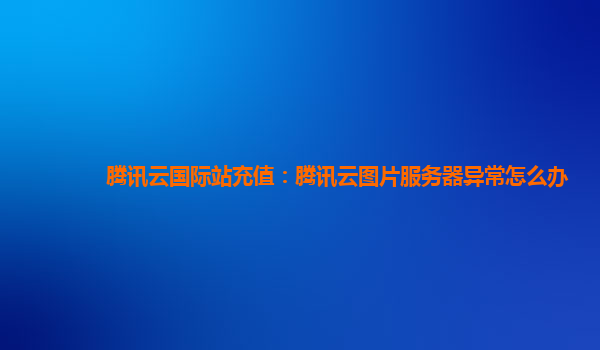 腾讯云国际站充值：腾讯云图片服务器异常怎么办