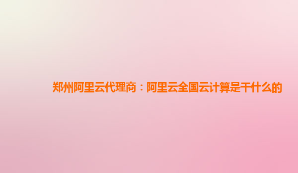郑州阿里云代理商：阿里云全国云计算是干什么的