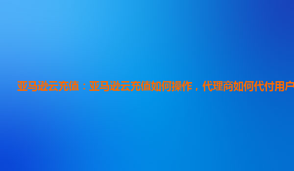 亚马逊云充值：亚马逊云充值如何操作，代理商如何代付用户账单？