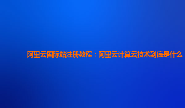 阿里云国际站注册教程：阿里云计算云技术到底是什么