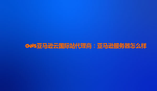 aws亚马逊云国际站代理商：亚马逊服务器怎么样