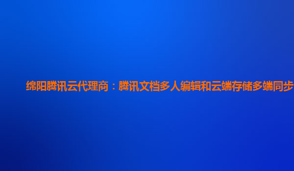 绵阳腾讯云代理商：腾讯文档多人编辑和云端存储多端同步区别