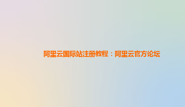 阿里云国际站注册教程：阿里云官方论坛