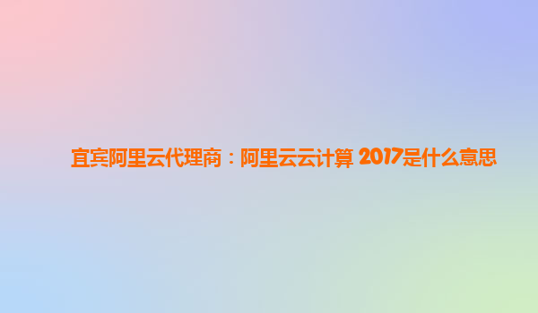 宜宾阿里云代理商：阿里云云计算 2017是什么意思