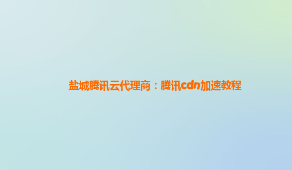 盐城腾讯云代理商：腾讯cdn加速教程
