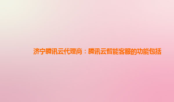 济宁腾讯云代理商：腾讯云智能客服的功能包括