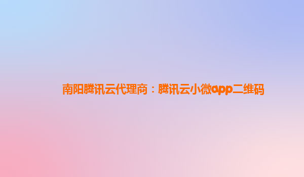 南阳腾讯云代理商：腾讯云小微app二维码