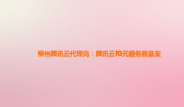 柳州腾讯云代理商：腾讯云10元服务器备案