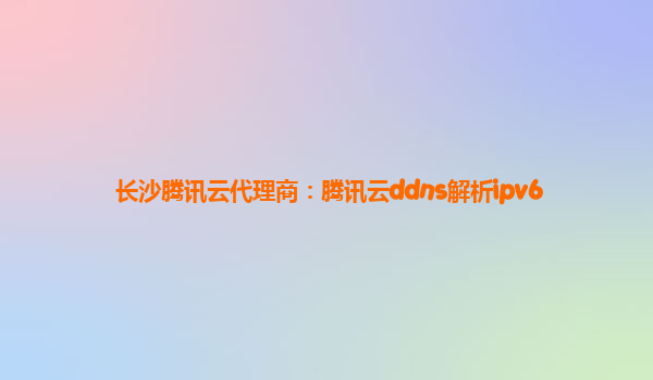 长沙腾讯云代理商：腾讯云ddns解析ipv6