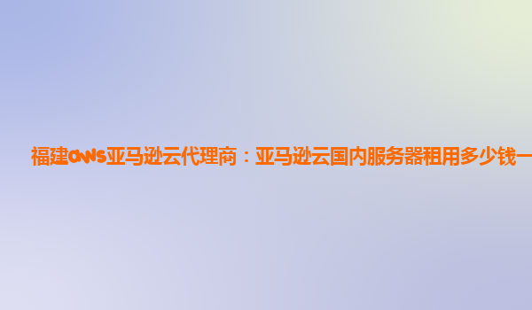 福建aws亚马逊云代理商：亚马逊云国内服务器租用多少钱一年？