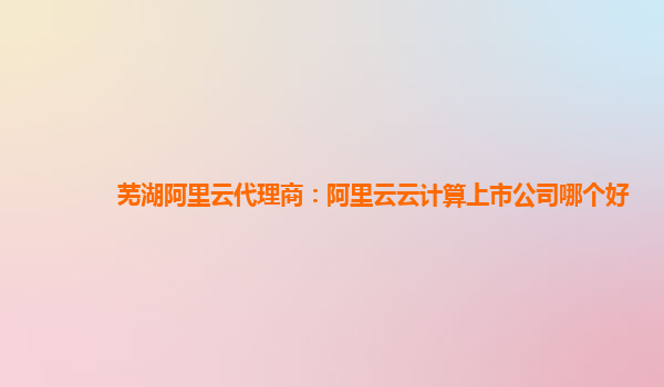 芜湖阿里云代理商：阿里云云计算上市公司哪个好
