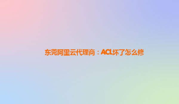 东莞阿里云代理商：ACL坏了怎么修
