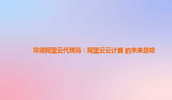 常德阿里云代理商：阿里云云计算 的未来是啥