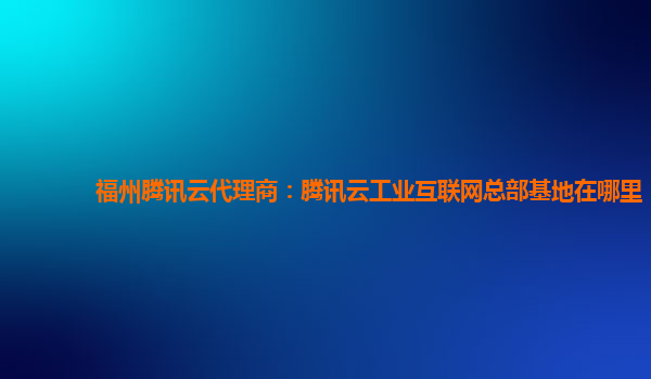 福州腾讯云代理商：腾讯云工业互联网总部基地在哪里