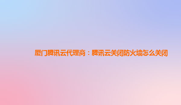 厦门腾讯云代理商：腾讯云关闭防火墙怎么关闭