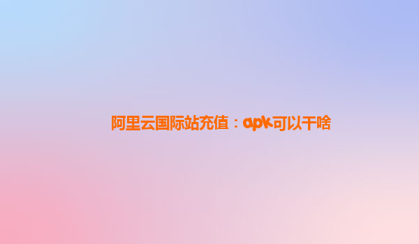 阿里云国际站充值：apk可以干啥