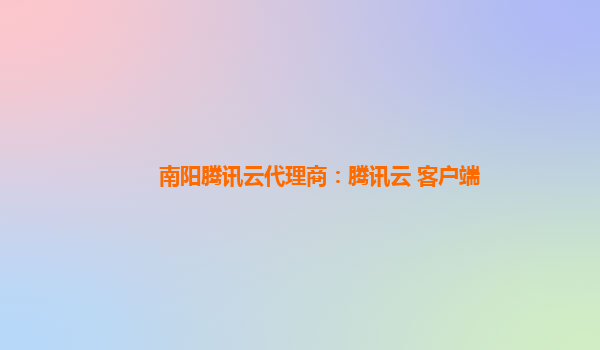 南阳腾讯云代理商：腾讯云 客户端
