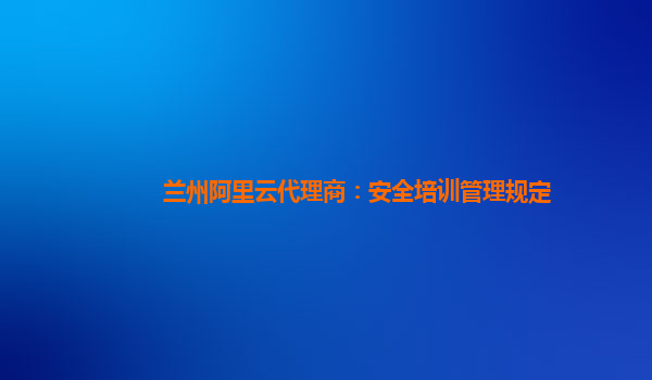 兰州阿里云代理商：安全培训管理规定