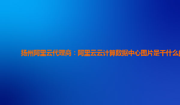 扬州阿里云代理商：阿里云云计算数据中心图片是干什么的