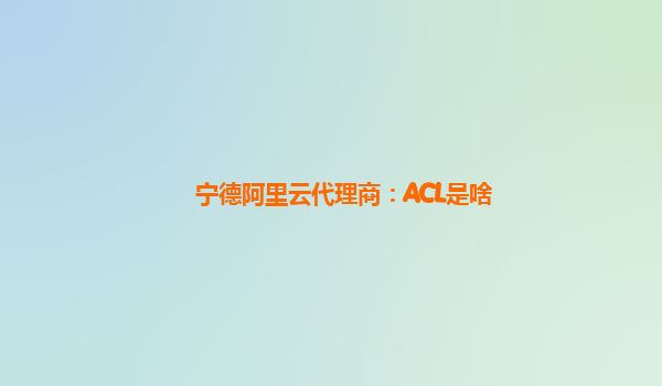 宁德阿里云代理商：ACL是啥