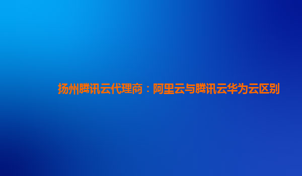 扬州腾讯云代理商：阿里云与腾讯云华为云区别