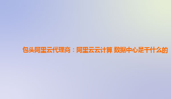 包头阿里云代理商：阿里云云计算 数据中心是干什么的
