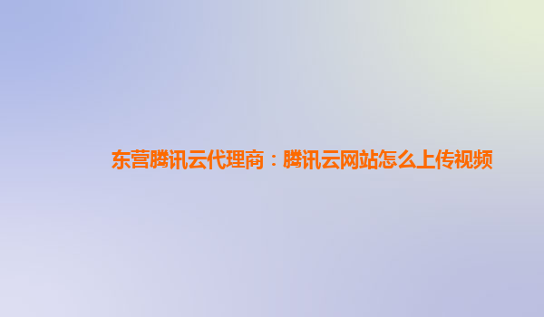 东营腾讯云代理商：腾讯云网站怎么上传视频